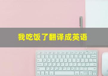 我吃饭了翻译成英语