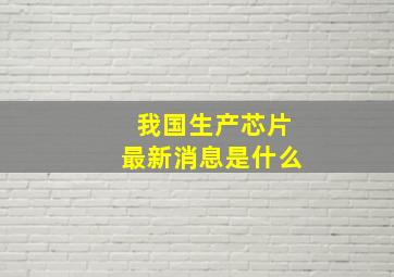 我国生产芯片最新消息是什么