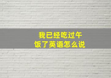 我已经吃过午饭了英语怎么说