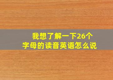 我想了解一下26个字母的读音英语怎么说