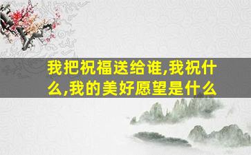 我把祝福送给谁,我祝什么,我的美好愿望是什么