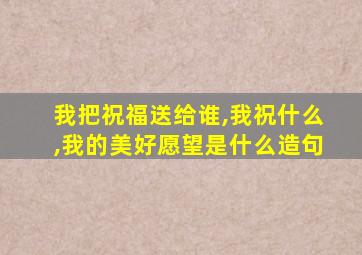 我把祝福送给谁,我祝什么,我的美好愿望是什么造句