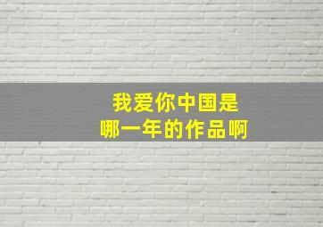 我爱你中国是哪一年的作品啊