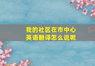 我的社区在市中心英语翻译怎么说呢