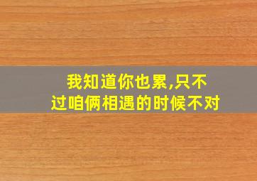 我知道你也累,只不过咱俩相遇的时候不对