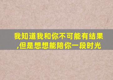 我知道我和你不可能有结果,但是想想能陪你一段时光