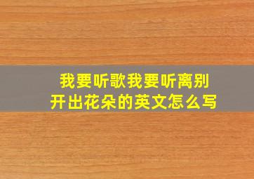 我要听歌我要听离别开出花朵的英文怎么写