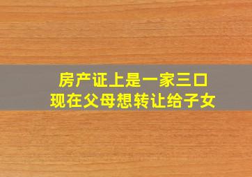 房产证上是一家三口现在父母想转让给子女