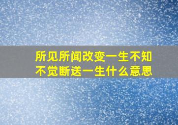 所见所闻改变一生不知不觉断送一生什么意思