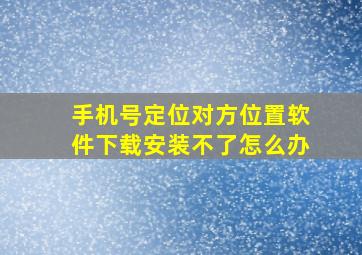 手机号定位对方位置软件下载安装不了怎么办