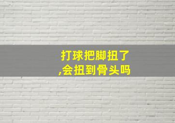 打球把脚扭了,会扭到骨头吗