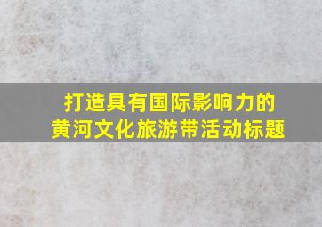 打造具有国际影响力的黄河文化旅游带活动标题