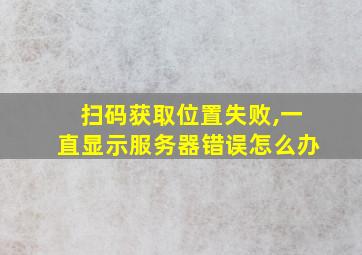 扫码获取位置失败,一直显示服务器错误怎么办