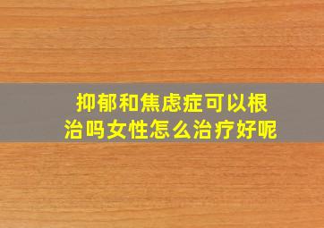 抑郁和焦虑症可以根治吗女性怎么治疗好呢