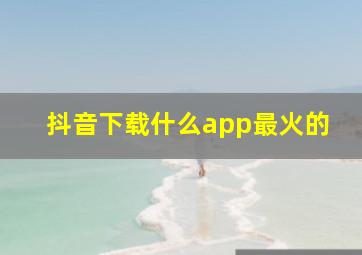 抖音下载什么app最火的