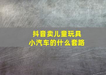 抖音卖儿童玩具小汽车的什么套路