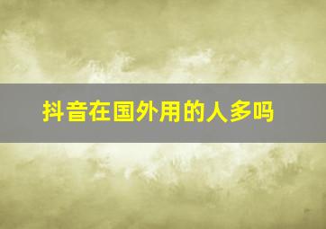 抖音在国外用的人多吗