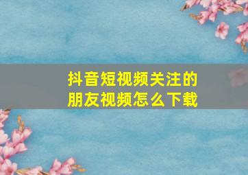 抖音短视频关注的朋友视频怎么下载