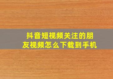 抖音短视频关注的朋友视频怎么下载到手机