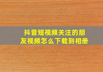 抖音短视频关注的朋友视频怎么下载到相册