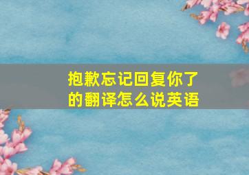 抱歉忘记回复你了的翻译怎么说英语