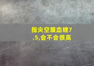 指尖空腹血糖7.5,会不会很高