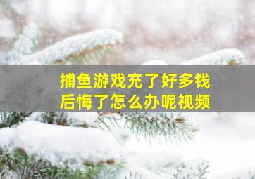 捕鱼游戏充了好多钱后悔了怎么办呢视频