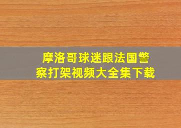 摩洛哥球迷跟法国警察打架视频大全集下载