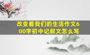 改变着我们的生活作文600字初中记叙文怎么写