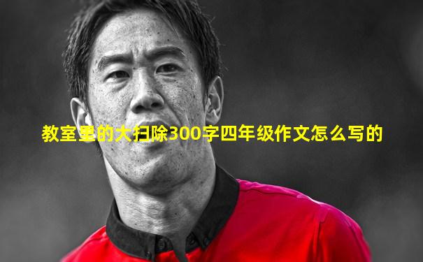 教室里的大扫除300字四年级作文怎么写的