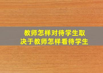 教师怎样对待学生取决于教师怎样看待学生