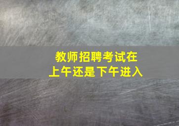 教师招聘考试在上午还是下午进入