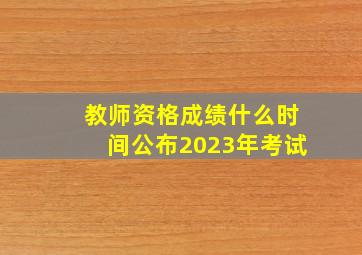 教师资格成绩什么时间公布2023年考试