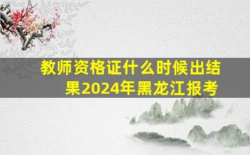 教师资格证什么时候出结果2024年黑龙江报考