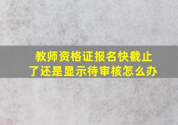 教师资格证报名快截止了还是显示待审核怎么办