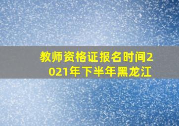 教师资格证报名时间2021年下半年黑龙江