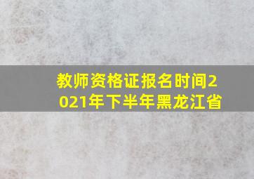 教师资格证报名时间2021年下半年黑龙江省