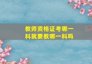 教师资格证考哪一科就要教哪一科吗