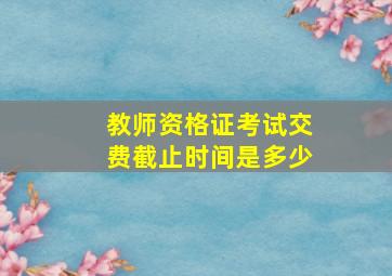 教师资格证考试交费截止时间是多少