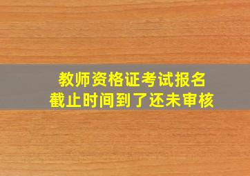 教师资格证考试报名截止时间到了还未审核