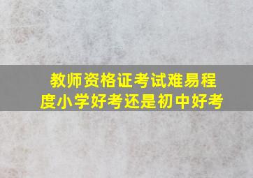 教师资格证考试难易程度小学好考还是初中好考