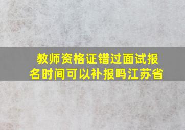 教师资格证错过面试报名时间可以补报吗江苏省