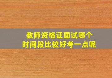 教师资格证面试哪个时间段比较好考一点呢