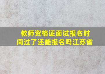 教师资格证面试报名时间过了还能报名吗江苏省