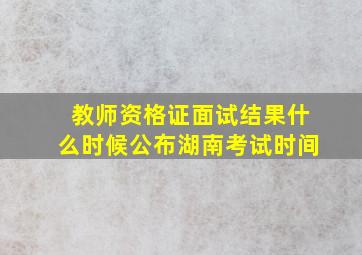 教师资格证面试结果什么时候公布湖南考试时间