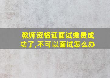 教师资格证面试缴费成功了,不可以面试怎么办