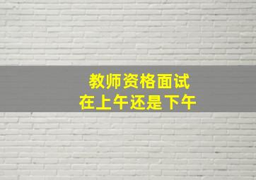 教师资格面试在上午还是下午