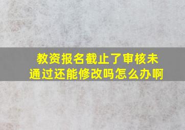 教资报名截止了审核未通过还能修改吗怎么办啊