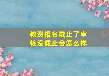 教资报名截止了审核没截止会怎么样