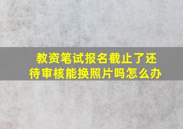 教资笔试报名截止了还待审核能换照片吗怎么办